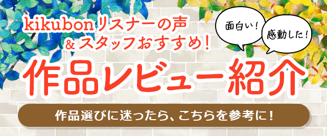 kikubonリスナーの声＆スタッフおすすめ！「作品レビュー紹介」リスナー様からいただいたレビューと、制作スタッフのおすすめ作品をご紹介いたします！作品選びに迷ったら、こちらを参考にお選びください！